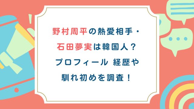 野村周平の熱愛相手・石田夢実は韓国人？プロフィール経歴や馴れ初めを調査！