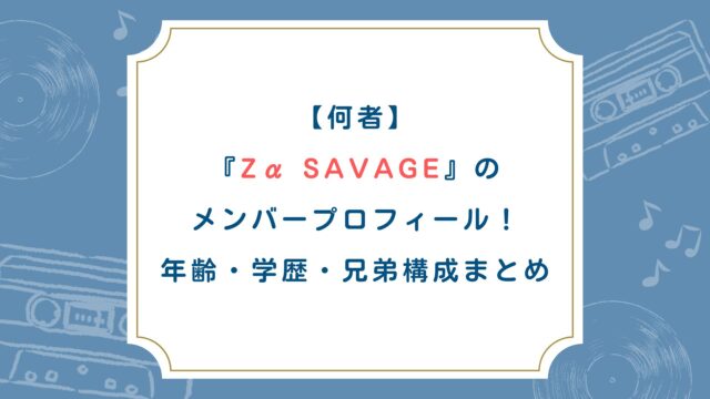 【何者】Zα SAVAGEのメンバープロフィール！年齢・学歴・兄弟構成まとめ