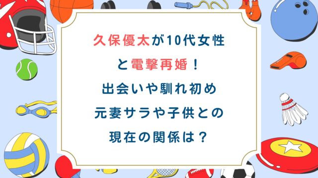 久保優太が10代女性と電撃再婚！出会いや馴れ初め・元妻サラや子供との現在の関係は？